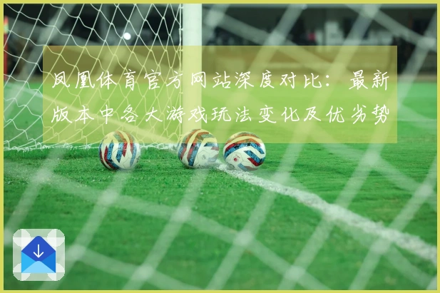 凤凰体育官方网站深度对比：最新版本中各大游戏玩法变化及优劣势剖析
