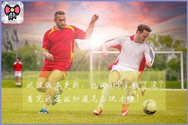这波版本更新，九游APP下载了没？看完这篇就知道怎么玩才赚！