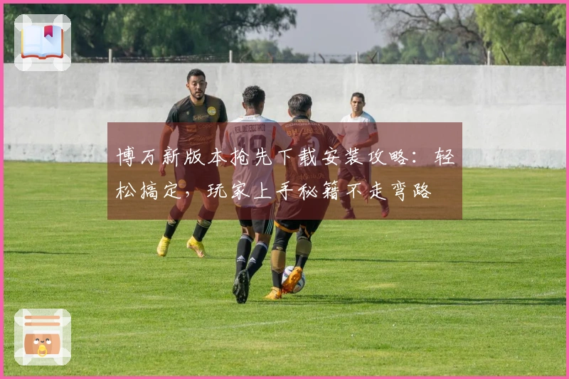 博万新版本抢先下载安装攻略：轻松搞定，玩家上手秘籍不走弯路