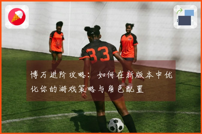 博万进阶攻略：如何在新版本中优化你的游戏策略与角色配置