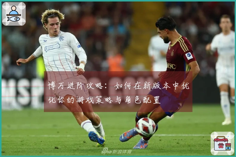 博万进阶攻略：如何在新版本中优化你的游戏策略与角色配置