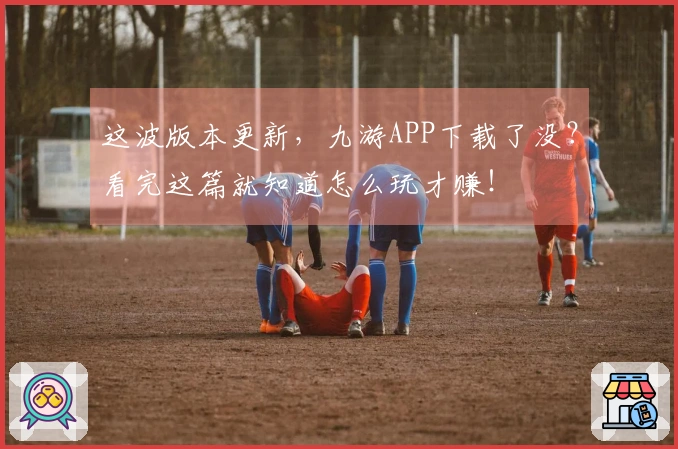 这波版本更新，九游APP下载了没？看完这篇就知道怎么玩才赚！